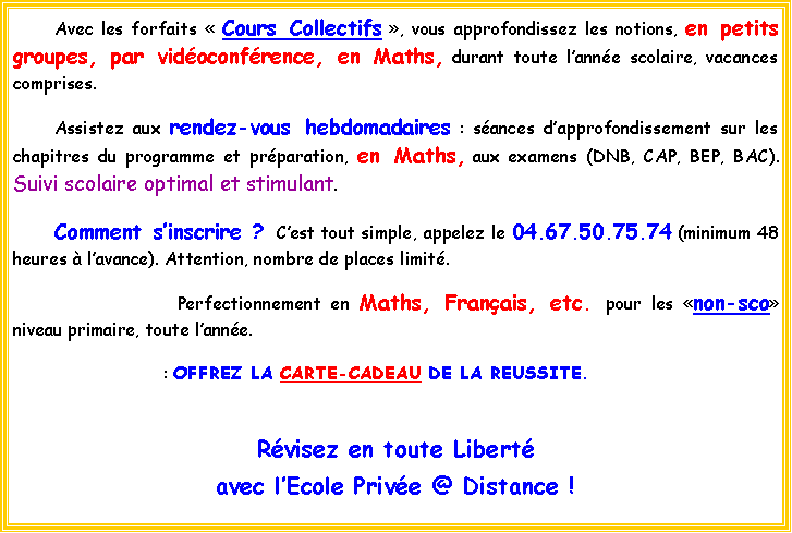 Zone de Texte: 	Avec les forfaits  Cours Collectifs , vous approfondissez les notions, en petits groupes, par vidoconfrence, en Maths, durant toute lanne scolaire, vacances comprises.  		Assistez aux rendez-vous hebdomadaires : sances dapprofondissement sur les chapitres du programme et prparation, en Maths, aux examens (DNB, CAP, BEP, BAC). Suivi scolaire optimal et stimulant.	Comment sinscrire ? Cest tout simple, appelez le 04.67.50.75.74 (minimum 48 heures  lavance). Attention, nombre de places limit. 				Perfectionnement en Maths, Franais, etc. pour les non-sco niveau primaire, toute lanne.			     : OFFREZ LA CARTE-CADEAU DE LA REUSSITE.Rvisez en toute Libert avec lEcole Prive @ Distance !