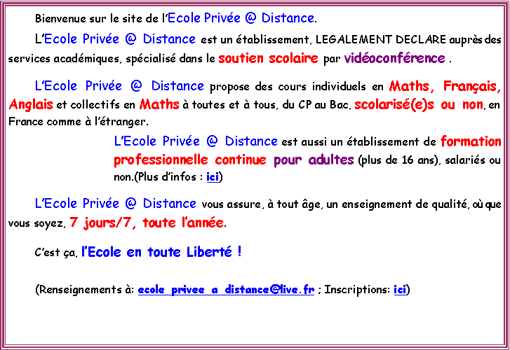 Zone de Texte: 	Bienvenue sur le site de lEcole Prive @ Distance.	LEcole Prive @ Distance est un tablissement, LEGALEMENT DECLARE auprs des services acadmiques, spcialis dans le soutien scolaire par vidoconfrence . 		LEcole Prive @ Distance propose des cours individuels en Maths, Franais, Anglais et collectifs en Maths  toutes et  tous, du CP au Bac, scolaris(e)s ou non, en France comme  ltranger. 	LEcole Prive @ Distance est aussi un tablissement de formation professionnelle continue pour adultes (plus de 16 ans), salaris ou non.(Plus dinfos : ici)		LEcole Prive @ Distance vous assure,  tout ge, un enseignement de qualit, o que vous soyez, 7 jours/7, toute lanne. 	Cest a, lEcole en toute Libert ! 	(Renseignements : ecole_privee_a_distance@live.fr ; Inscriptions: ici)