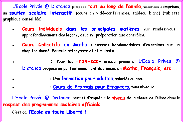 Zone de Texte: 	LEcole Prive @ Distance propose tout au long de lanne, vacances comprises, un soutien scolaire interactif (cours en vidoconfrences, tableau blanc) (tablette graphique conseille):Cours individuels dans les principales matires sur rendez-vous :  approfondissement des leons, devoirs, prparation aux contrles.Cours Collectifs en Maths : sances hebdomadaires dexercices sur un chapitre donn. Formule attrayante et stimulante. 			: Pour les non-sco niveau primaire, LEcole Prive @ Distance propose un perfectionnement des bases en Maths, Franais, etc... 			: Une formation pour adultes, salaris ou non. 			: Cours de Franais pour Etrangers, tous niveaux.LEcole Prive @ Distance permet dacqurir le niveau de la classe de llve dans le respect des programmes scolaires officiels. 	Cest a, lEcole en toute Libert !