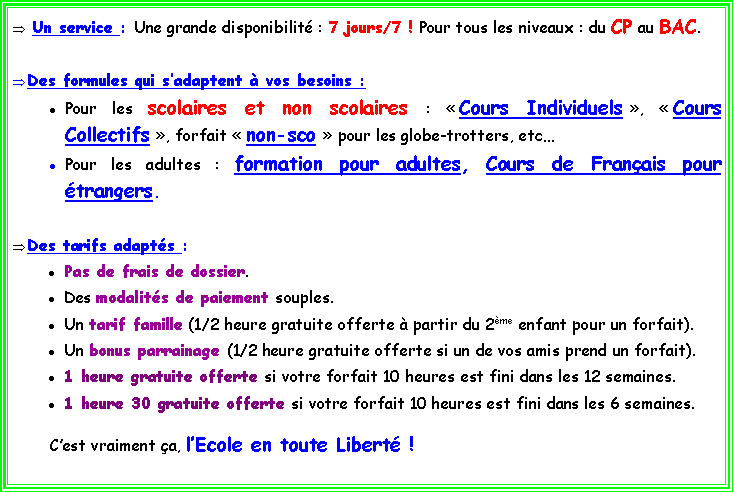 Zone de Texte:  Un service : Une grande disponibilit : 7 jours/7 ! Pour tous les niveaux : du CP au BAC.Des formules qui sadaptent  vos besoins : Pour les scolaires et non scolaires :  Cours Individuels ,  Cours Collectifs , forfait  non-sco  pour les globe-trotters, etcPour les adultes : formation pour adultes, Cours de Franais pour trangers.Des tarifs adapts : Pas de frais de dossier. Des modalits de paiement souples. Un tarif famille (1/2 heure gratuite offerte  partir du 2me enfant pour un forfait).Un bonus parrainage (1/2 heure gratuite offerte si un de vos amis prend un forfait).1 heure gratuite offerte si votre forfait 10 heures est fini dans les 12 semaines.1 heure 30 gratuite offerte si votre forfait 10 heures est fini dans les 6 semaines.	Cest vraiment a, lEcole en toute Libert !